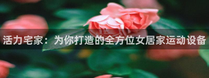 fb体育招商电话号码是多少啊:活力宅家:为你打造的全方位女居